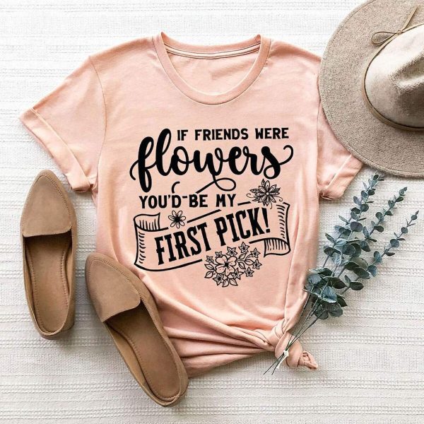 it friend were flowers you'd be my first pick t shirt