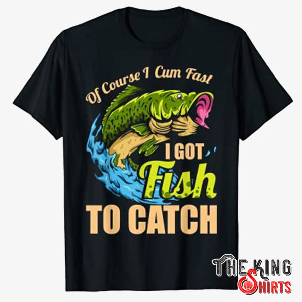 of course i cum fast i got fish to catch shirt