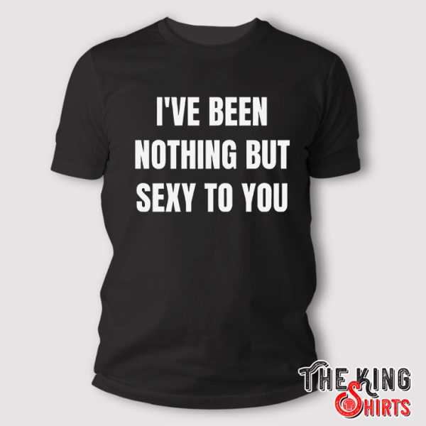 I’ve Been Nothing But Sexy To You T Shirt