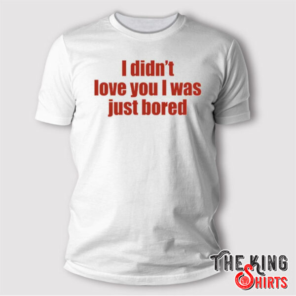 I Didn’t Love You I Was Just Bored T Shirt