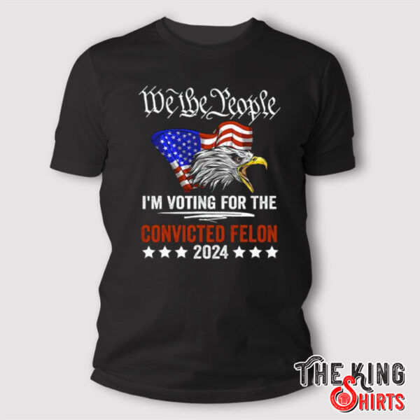 We the People 2024 I’m Voting For The Convicted Felon Eagle T Shirt