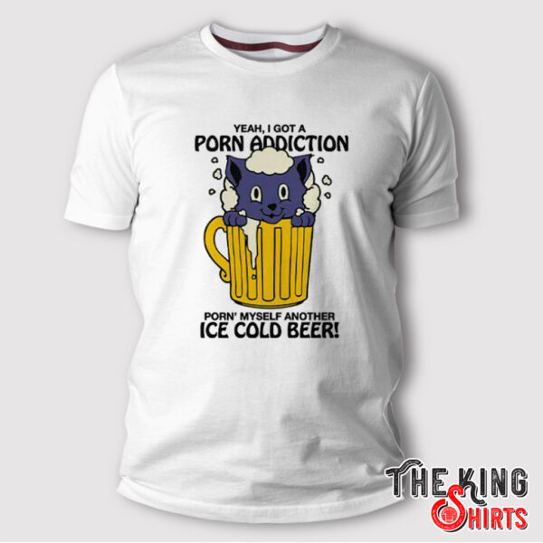 Yeah I Got A Porn Addiction Porn Myself Another Ice Cold Beer Shirt